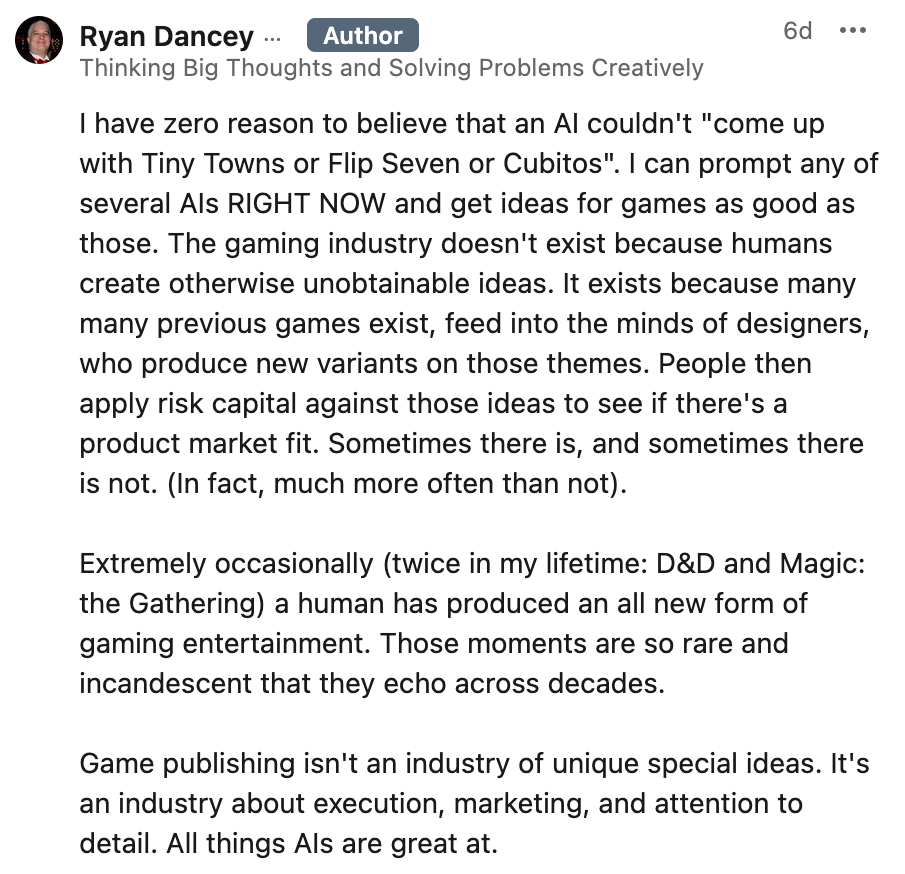 Text of this screenshot: I have zero reason to believe that an AI couldn't "come up with Tiny Towns or Flip Seven or Cubitos". I can prompt any of several AIs RIGHT NOW and get ideas for games as good as those. The gaming industry doesn't exist because humans create otherwise unobtainable ideas. It exists because many many previous games exist, feed into the minds of designers, who produce new variants on those themes. People then apply risk capital against those ideas to see if there's a product market fit. Sometimes there is, and sometimes there is not. (In fact, much more often than not). Extremely occasionally (twice in my lifetime: D&D and Magic: the Gathering) a human has produced an all new form of gaming entertainment. Those moments are so rare and incandescent that they echo across decades. Game publishing isn't an industry of unique special ideas. It's an industry about execution, marketing, and attention to detail. All things AIs are great at.
