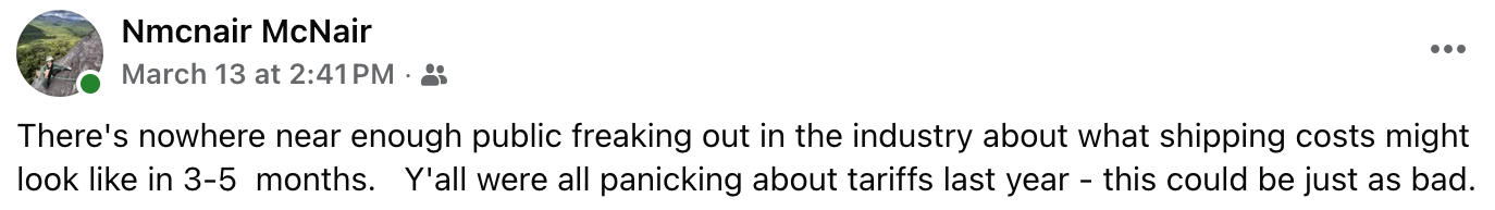 Text of this screenshot: "There's nowhere near enough public freaking out in the industry about what shipping costs might look like in 3-5  months. Y'all were all panicking about tariffs last year - this could be just as bad."